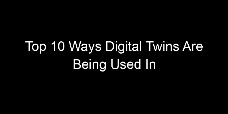 You are currently viewing Top 10 Ways Digital Twins Are Being Used In Real-World Infrastructure
