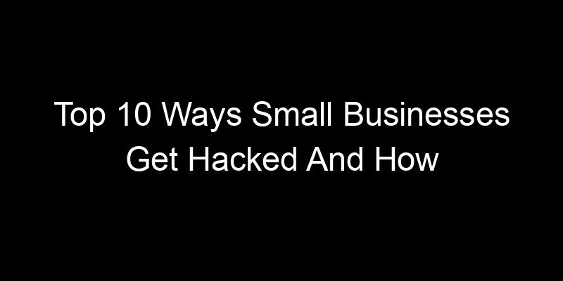 You are currently viewing Top 10 Ways Small Businesses Get Hacked And How To Prevent Them
